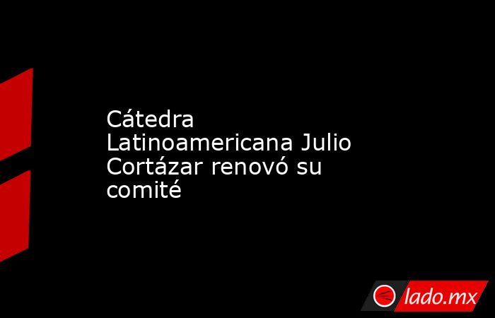 Cátedra Latinoamericana Julio Cortázar renovó su comité. Noticias en tiempo real