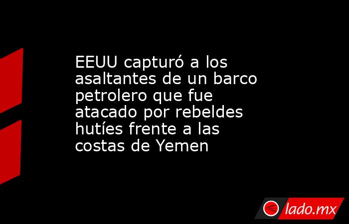 EEUU capturó a los asaltantes de un barco petrolero que fue atacado por rebeldes hutíes frente a las costas de Yemen. Noticias en tiempo real