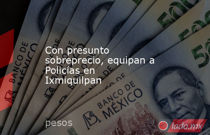 Con presunto sobreprecio, equipan a Policías en Ixmiquilpan. Noticias en tiempo real