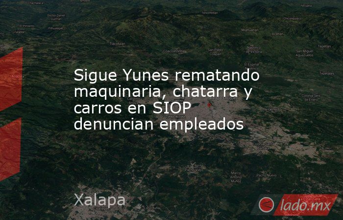 Sigue Yunes rematando maquinaria, chatarra y carros en SIOP denuncian empleados. Noticias en tiempo real