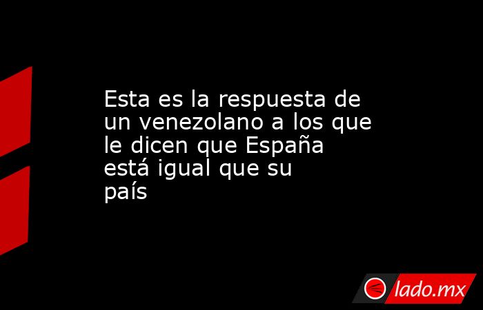 Esta es la respuesta de un venezolano a los que le dicen que España está igual que su país. Noticias en tiempo real