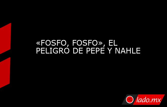 «FOSFO, FOSFO», EL PELIGRO DE PEPE Y NAHLE. Noticias en tiempo real