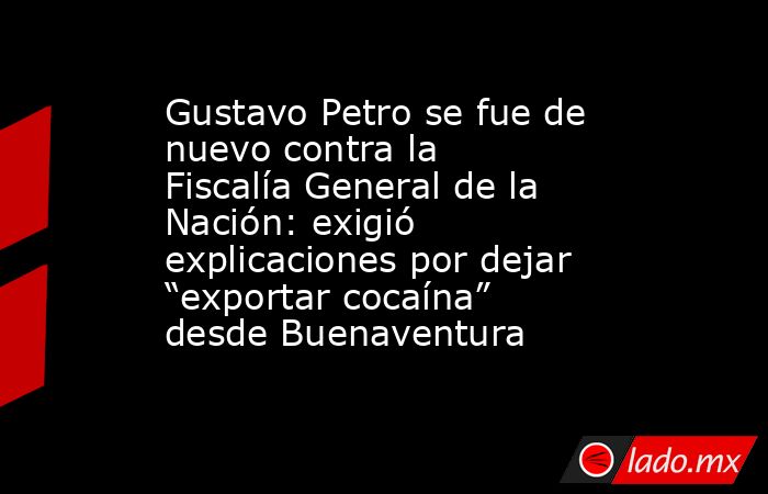 Gustavo Petro se fue de nuevo contra la Fiscalía General de la Nación: exigió explicaciones por dejar “exportar cocaína” desde Buenaventura. Noticias en tiempo real