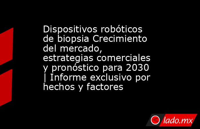 Dispositivos robóticos de biopsia Crecimiento del mercado, estrategias comerciales y pronóstico para 2030 | Informe exclusivo por hechos y factores. Noticias en tiempo real
