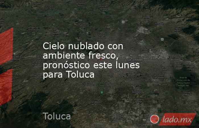 Cielo nublado con ambiente fresco, pronóstico este lunes para Toluca. Noticias en tiempo real