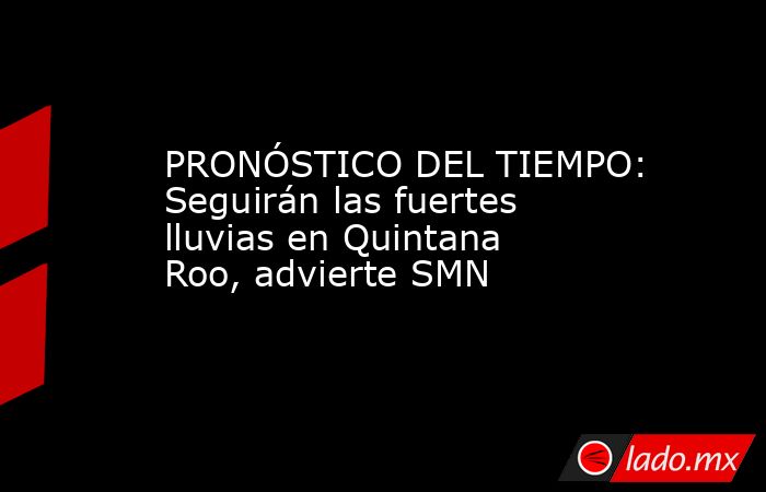 PRONÓSTICO DEL TIEMPO: Seguirán las fuertes lluvias en Quintana Roo, advierte SMN. Noticias en tiempo real