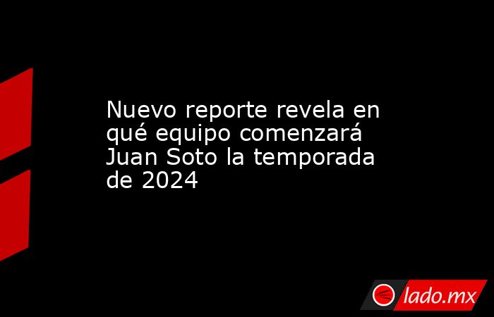 Nuevo reporte revela en qué equipo comenzará Juan Soto la temporada de 2024. Noticias en tiempo real