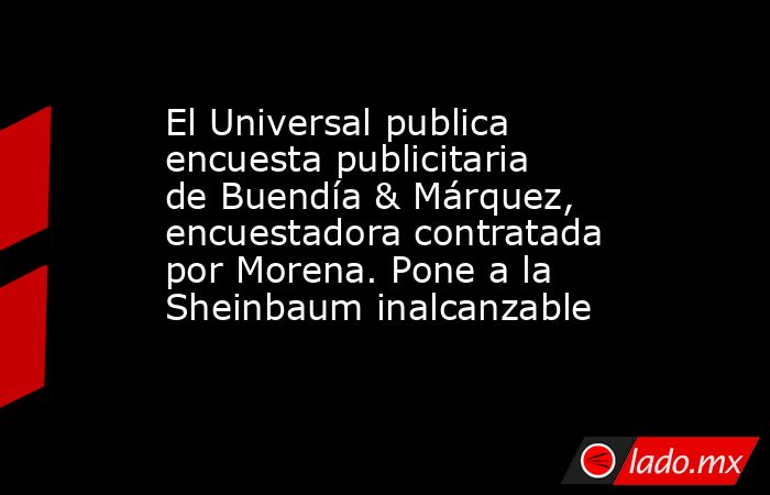 El Universal publica encuesta publicitaria de Buendía & Márquez, encuestadora contratada por Morena. Pone a la Sheinbaum inalcanzable. Noticias en tiempo real