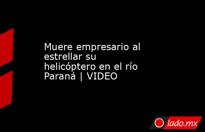 Muere empresario al estrellar su helicóptero en el río Paraná | VIDEO. Noticias en tiempo real