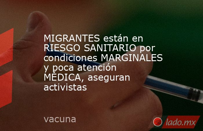 MIGRANTES están en RIESGO SANITARIO por condiciones MARGINALES y poca atención MÉDICA, aseguran activistas. Noticias en tiempo real