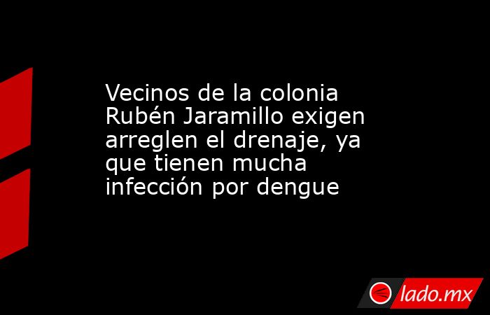 Vecinos de la colonia Rubén Jaramillo exigen arreglen el drenaje, ya que tienen mucha infección por dengue. Noticias en tiempo real