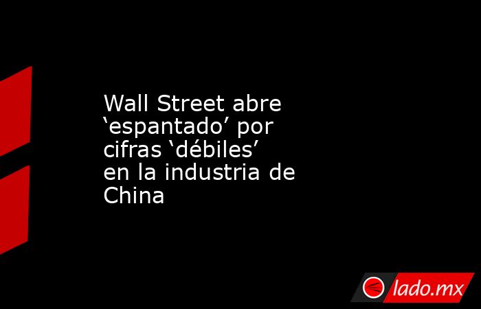 Wall Street abre ‘espantado’ por cifras ‘débiles’ en la industria de China. Noticias en tiempo real