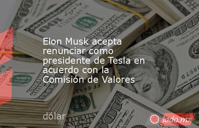 Elon Musk acepta renunciar como presidente de Tesla en acuerdo con la Comisión de Valores. Noticias en tiempo real