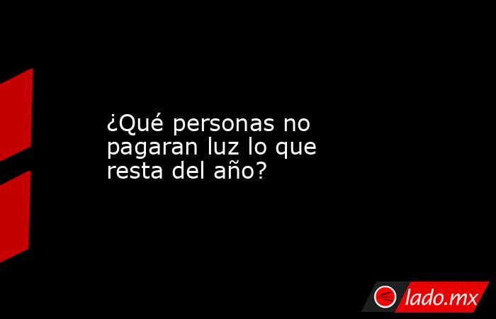 ¿Qué personas no pagaran luz lo que resta del año?. Noticias en tiempo real