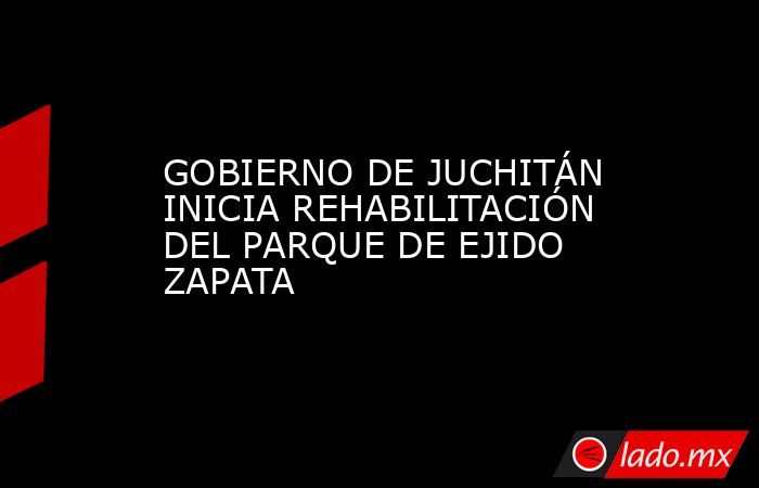 GOBIERNO DE JUCHITÁN INICIA REHABILITACIÓN DEL PARQUE DE EJIDO ZAPATA. Noticias en tiempo real