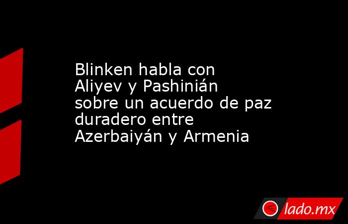 Blinken habla con Aliyev y Pashinián sobre un acuerdo de paz duradero entre Azerbaiyán y Armenia. Noticias en tiempo real