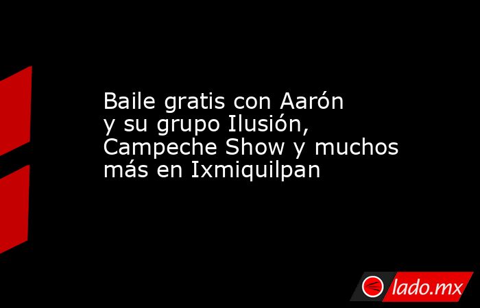 Baile gratis con Aarón y su grupo Ilusión, Campeche Show y muchos más en Ixmiquilpan. Noticias en tiempo real