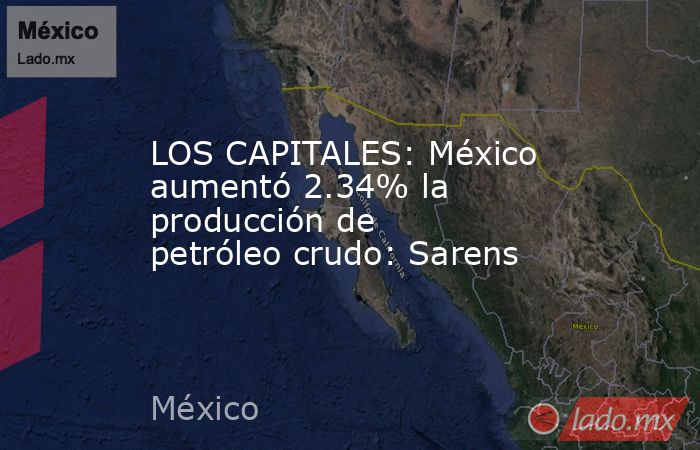LOS CAPITALES: México aumentó 2.34% la producción de petróleo crudo: Sarens. Noticias en tiempo real