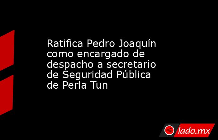 Ratifica Pedro Joaquín como encargado de despacho a secretario de Seguridad Pública de Perla Tun. Noticias en tiempo real