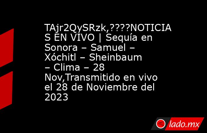 TAjr2QySRzk,????NOTICIAS EN VIVO | Sequía en Sonora – Samuel – Xóchitl – Sheinbaum – Clima – 28 Nov,Transmitido en vivo el 28 de Noviembre del 2023. Noticias en tiempo real