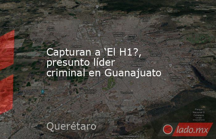 Capturan a ‘El H1?, presunto líder criminal en Guanajuato. Noticias en tiempo real