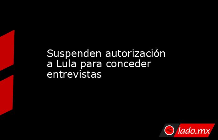 Suspenden autorización a Lula para conceder entrevistas. Noticias en tiempo real