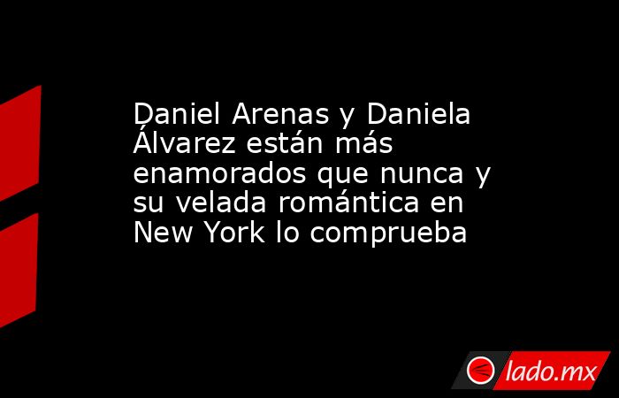 Daniel Arenas y Daniela Álvarez están más enamorados que nunca y su velada romántica en New York lo comprueba. Noticias en tiempo real