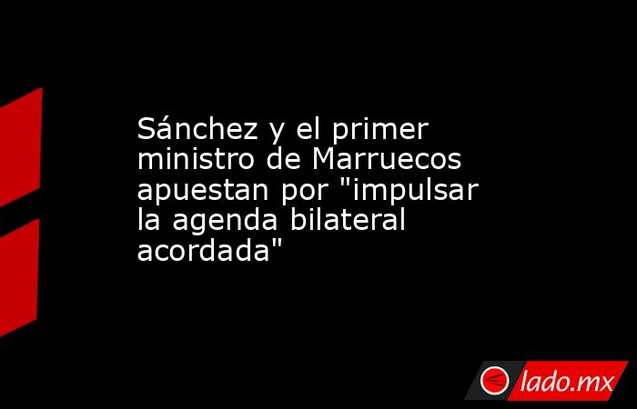Sánchez y el primer ministro de Marruecos apuestan por 