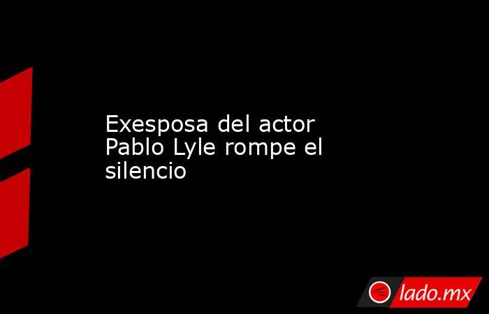 Exesposa del actor Pablo Lyle rompe el silencio. Noticias en tiempo real