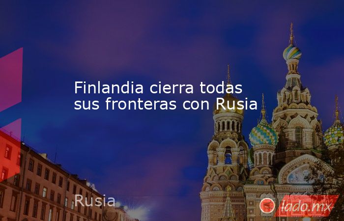 Finlandia cierra todas sus fronteras con Rusia. Noticias en tiempo real