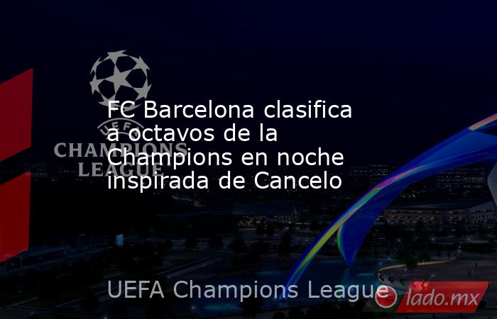 FC Barcelona clasifica a octavos de la Champions en noche inspirada de Cancelo. Noticias en tiempo real