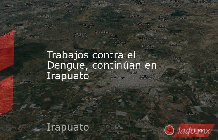 Trabajos contra el Dengue, continúan en Irapuato. Noticias en tiempo real