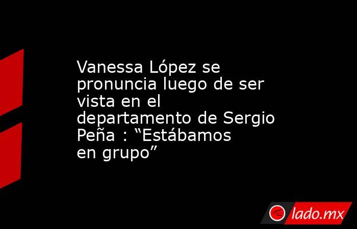 Vanessa López se pronuncia luego de ser vista en el departamento de Sergio Peña : “Estábamos en grupo”. Noticias en tiempo real