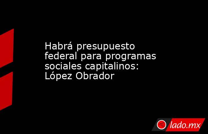 Habrá presupuesto federal para programas sociales capitalinos: López Obrador. Noticias en tiempo real