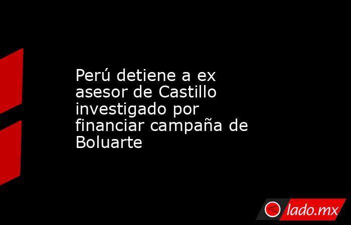 Perú detiene a ex asesor de Castillo investigado por financiar campaña de Boluarte. Noticias en tiempo real