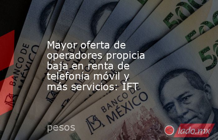Mayor oferta de operadores propicia baja en renta de telefonía móvil y más servicios: IFT. Noticias en tiempo real