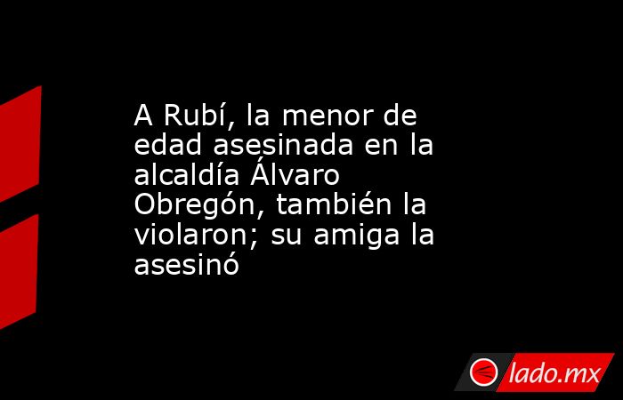 A Rubí, la menor de edad asesinada en la alcaldía Álvaro Obregón, también la violaron; su amiga la asesinó. Noticias en tiempo real