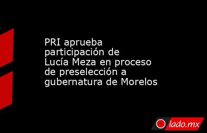 PRI aprueba participación de Lucía Meza en proceso de preselección a gubernatura de Morelos. Noticias en tiempo real