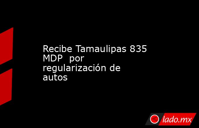 Recibe Tamaulipas 835 MDP  por regularización de autos. Noticias en tiempo real