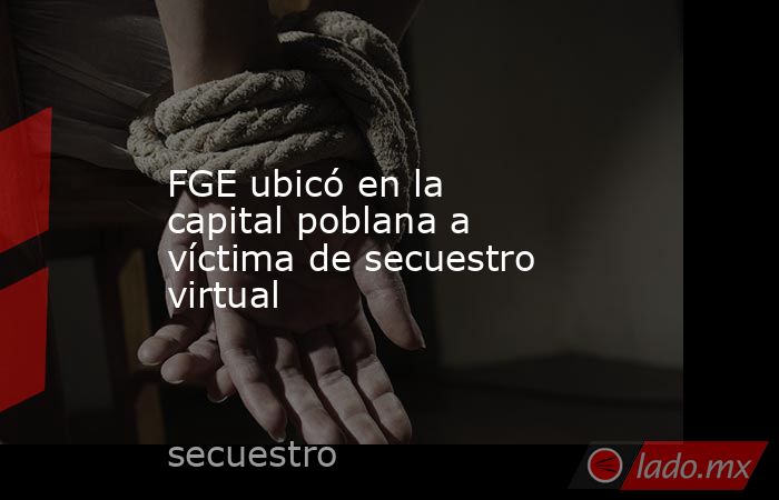 FGE ubicó en la capital poblana a víctima de secuestro virtual. Noticias en tiempo real