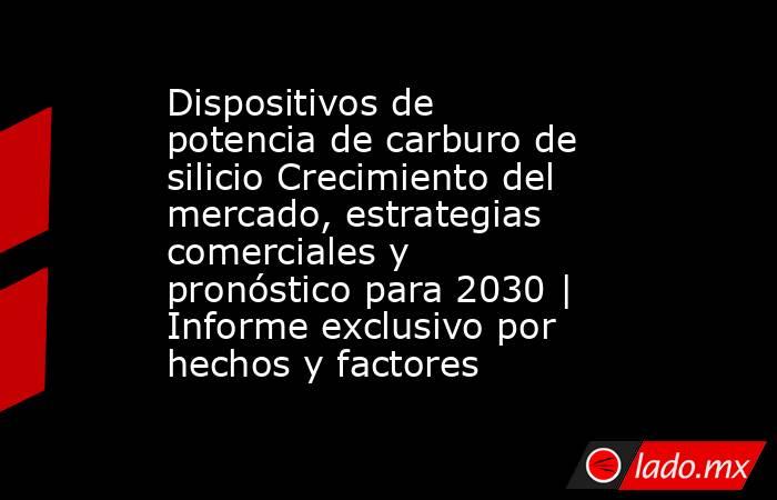 Dispositivos de potencia de carburo de silicio Crecimiento del mercado, estrategias comerciales y pronóstico para 2030 | Informe exclusivo por hechos y factores. Noticias en tiempo real