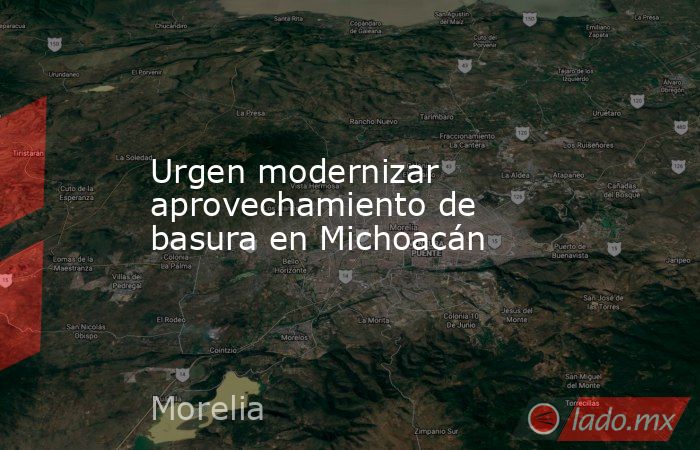 Urgen modernizar aprovechamiento de basura en Michoacán. Noticias en tiempo real