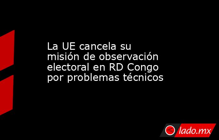 La UE cancela su misión de observación electoral en RD Congo por problemas técnicos. Noticias en tiempo real
