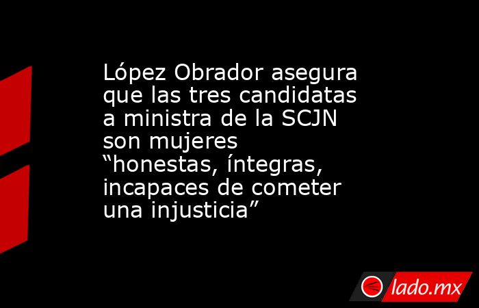 López Obrador asegura que las tres candidatas a ministra de la SCJN son mujeres “honestas, íntegras, incapaces de cometer una injusticia”. Noticias en tiempo real