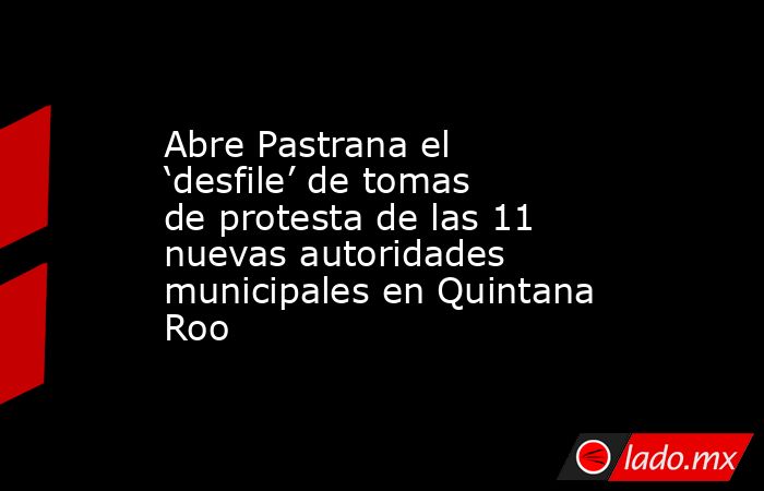 Abre Pastrana el ‘desfile’ de tomas de protesta de las 11 nuevas autoridades municipales en Quintana Roo. Noticias en tiempo real