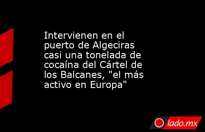 Intervienen en el puerto de Algeciras casi una tonelada de cocaína del Cártel de los Balcanes, 
