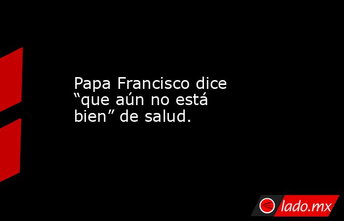 Papa Francisco dice “que aún no está bien” de salud.. Noticias en tiempo real