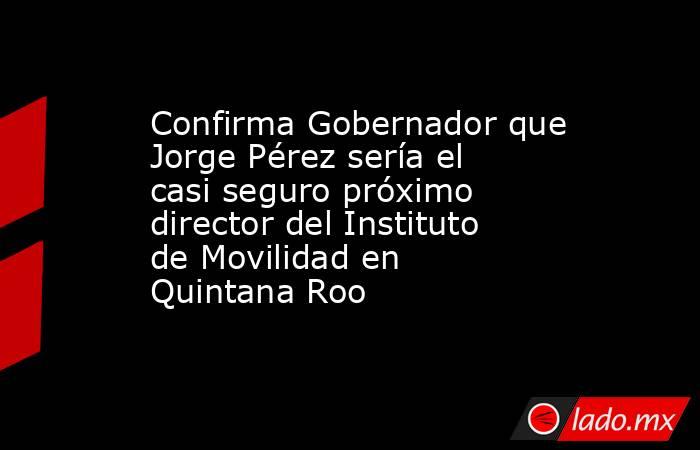 Confirma Gobernador que Jorge Pérez sería el casi seguro próximo director del Instituto de Movilidad en Quintana Roo. Noticias en tiempo real