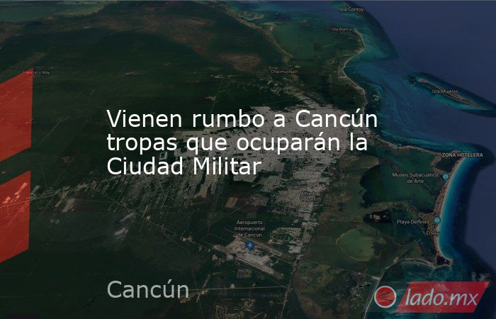 Vienen rumbo a Cancún tropas que ocuparán la Ciudad Militar. Noticias en tiempo real