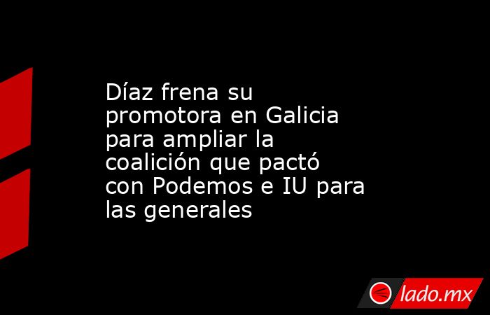 Díaz frena su promotora en Galicia para ampliar la coalición que pactó con Podemos e IU para las generales. Noticias en tiempo real